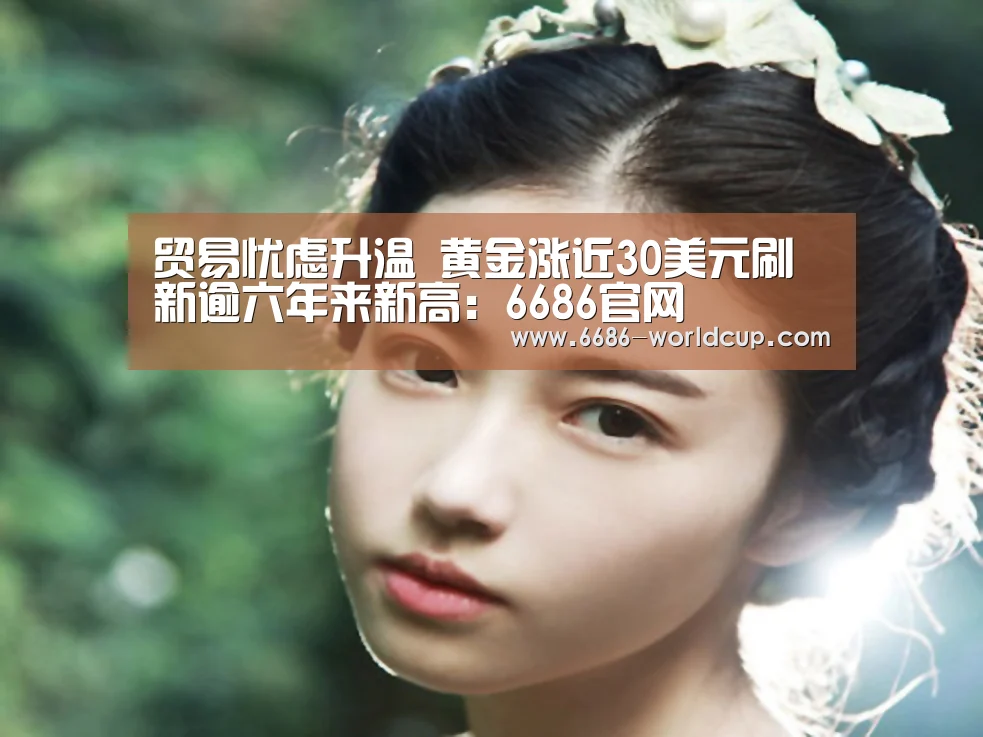 贸易忧虑升温 黄金涨近30美元刷新逾六年来新高:6686官网(图2) 6686快讯